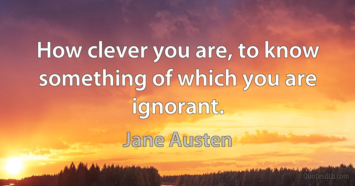 How clever you are, to know something of which you are ignorant. (Jane Austen)