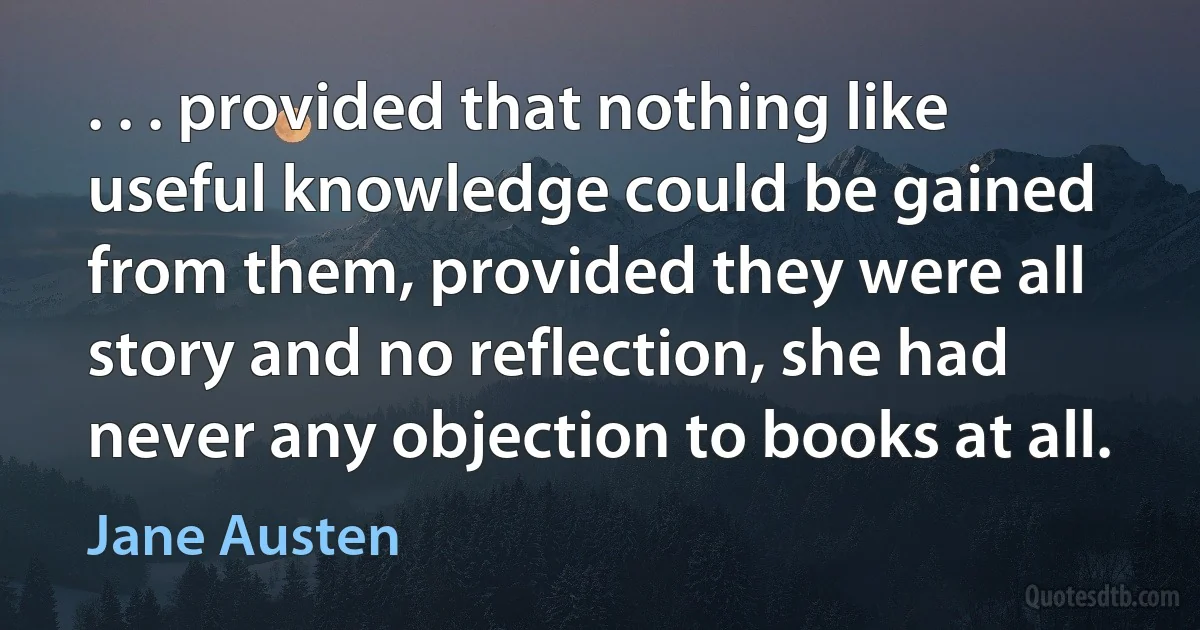 . . . provided that nothing like useful knowledge could be gained from them, provided they were all story and no reflection, she had never any objection to books at all. (Jane Austen)