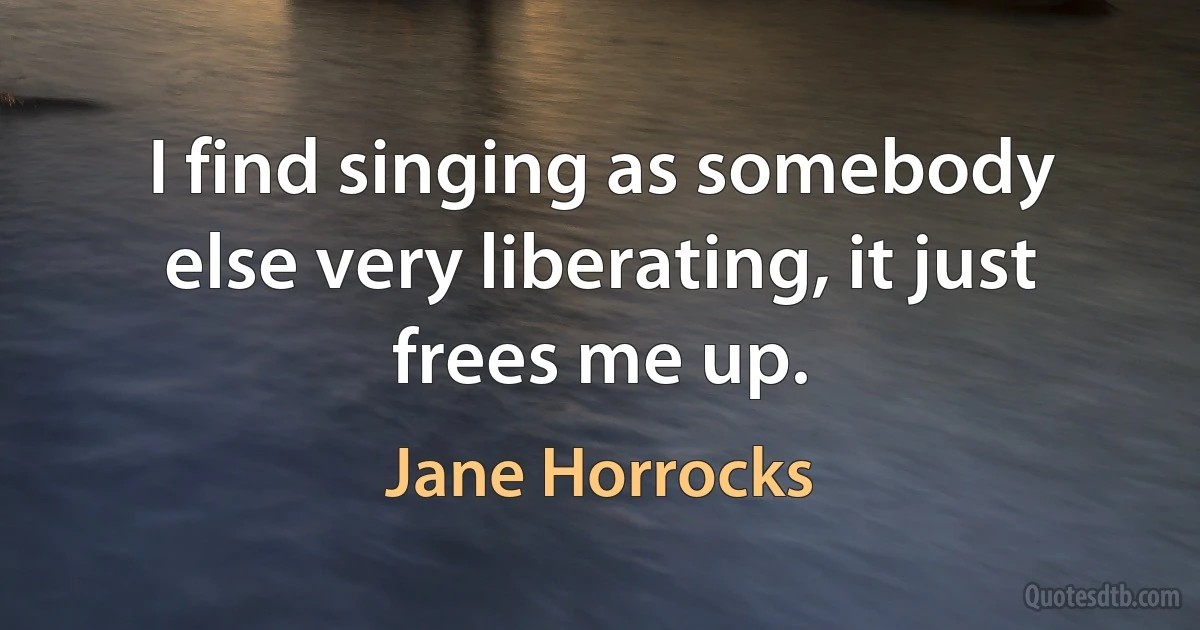 I find singing as somebody else very liberating, it just frees me up. (Jane Horrocks)