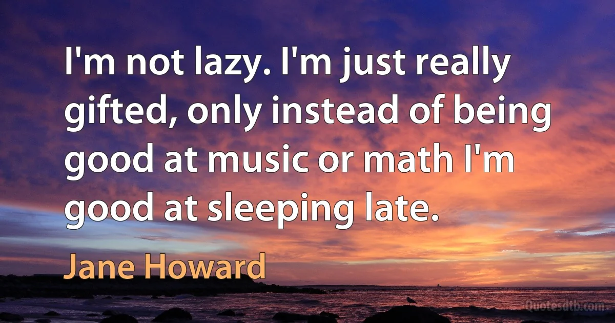 I'm not lazy. I'm just really gifted, only instead of being good at music or math I'm good at sleeping late. (Jane Howard)