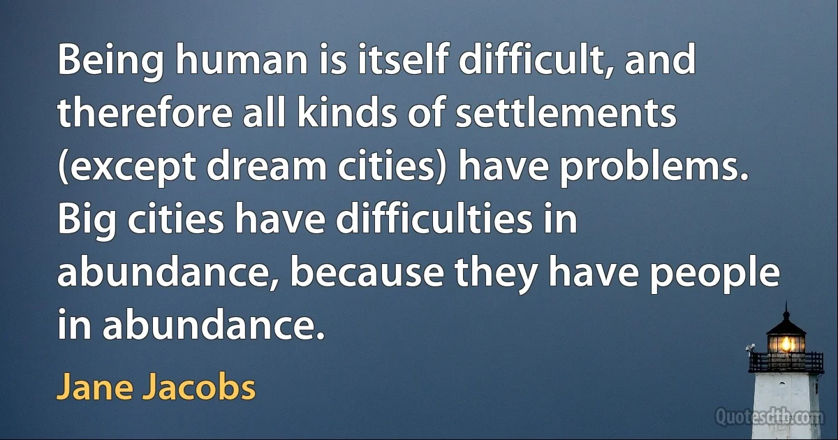 Being human is itself difficult, and therefore all kinds of settlements (except dream cities) have problems. Big cities have difficulties in abundance, because they have people in abundance. (Jane Jacobs)