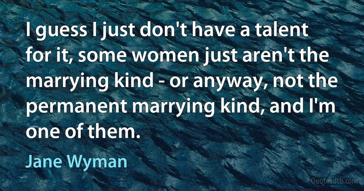 I guess I just don't have a talent for it, some women just aren't the marrying kind - or anyway, not the permanent marrying kind, and I'm one of them. (Jane Wyman)