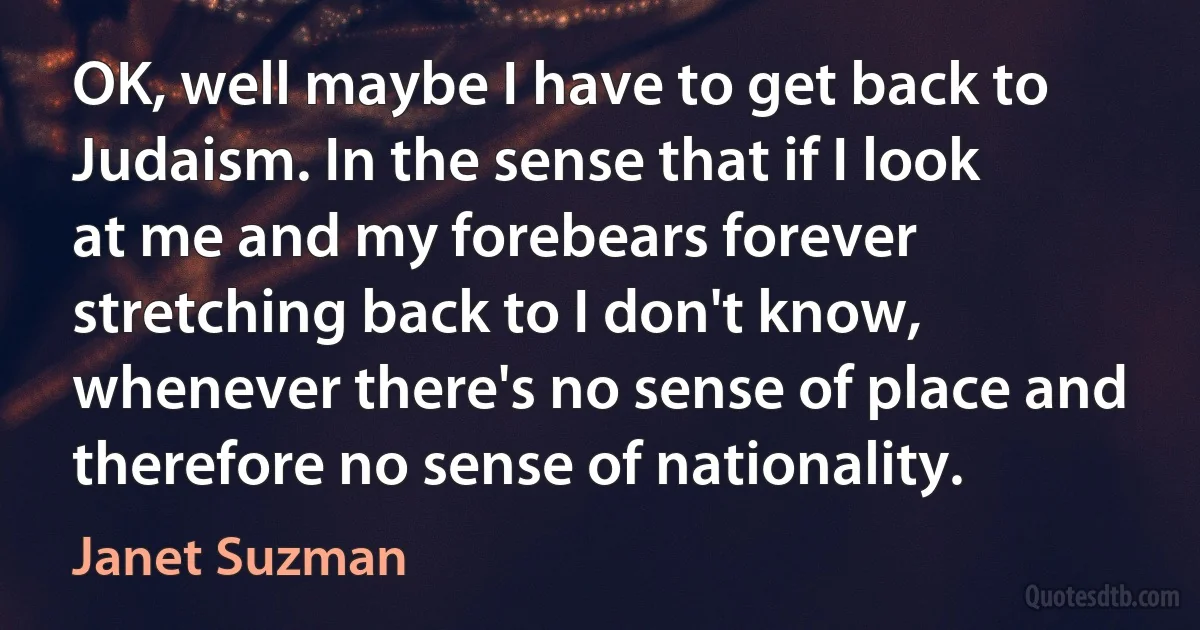 OK, well maybe I have to get back to Judaism. In the sense that if I look at me and my forebears forever stretching back to I don't know, whenever there's no sense of place and therefore no sense of nationality. (Janet Suzman)