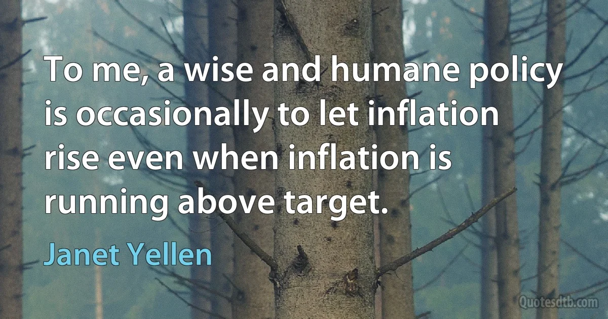 To me, a wise and humane policy is occasionally to let inflation rise even when inflation is running above target. (Janet Yellen)