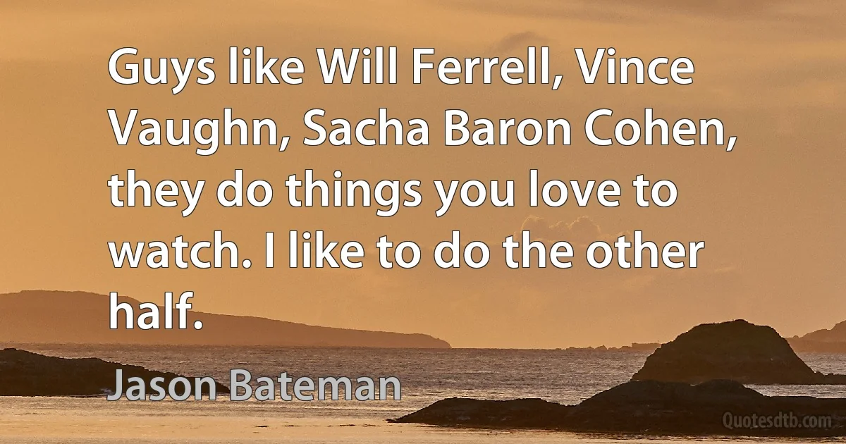 Guys like Will Ferrell, Vince Vaughn, Sacha Baron Cohen, they do things you love to watch. I like to do the other half. (Jason Bateman)