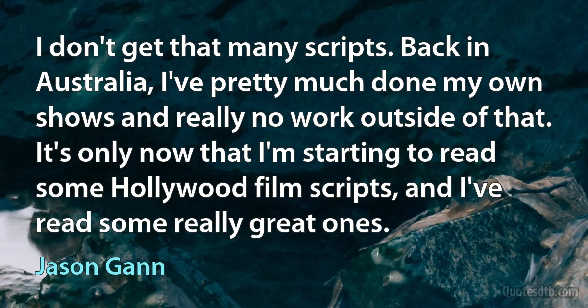 I don't get that many scripts. Back in Australia, I've pretty much done my own shows and really no work outside of that. It's only now that I'm starting to read some Hollywood film scripts, and I've read some really great ones. (Jason Gann)