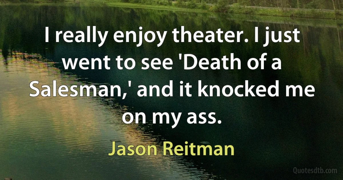 I really enjoy theater. I just went to see 'Death of a Salesman,' and it knocked me on my ass. (Jason Reitman)