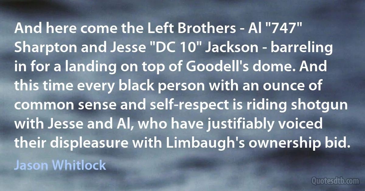 And here come the Left Brothers - Al "747" Sharpton and Jesse "DC 10" Jackson - barreling in for a landing on top of Goodell's dome. And this time every black person with an ounce of common sense and self-respect is riding shotgun with Jesse and Al, who have justifiably voiced their displeasure with Limbaugh's ownership bid. (Jason Whitlock)