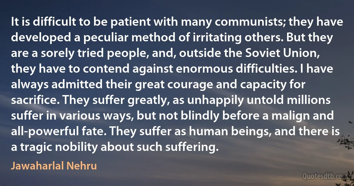 It is difficult to be patient with many communists; they have developed a peculiar method of irritating others. But they are a sorely tried people, and, outside the Soviet Union, they have to contend against enormous difficulties. I have always admitted their great courage and capacity for sacrifice. They suffer greatly, as unhappily untold millions suffer in various ways, but not blindly before a malign and all-powerful fate. They suffer as human beings, and there is a tragic nobility about such suffering. (Jawaharlal Nehru)