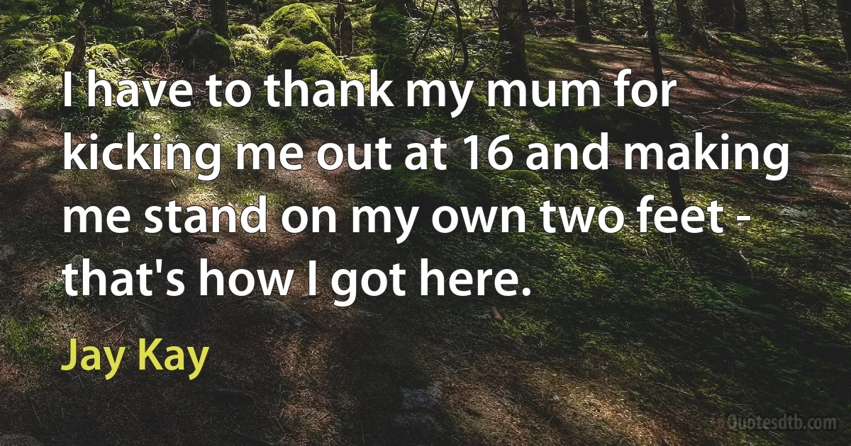 I have to thank my mum for kicking me out at 16 and making me stand on my own two feet - that's how I got here. (Jay Kay)