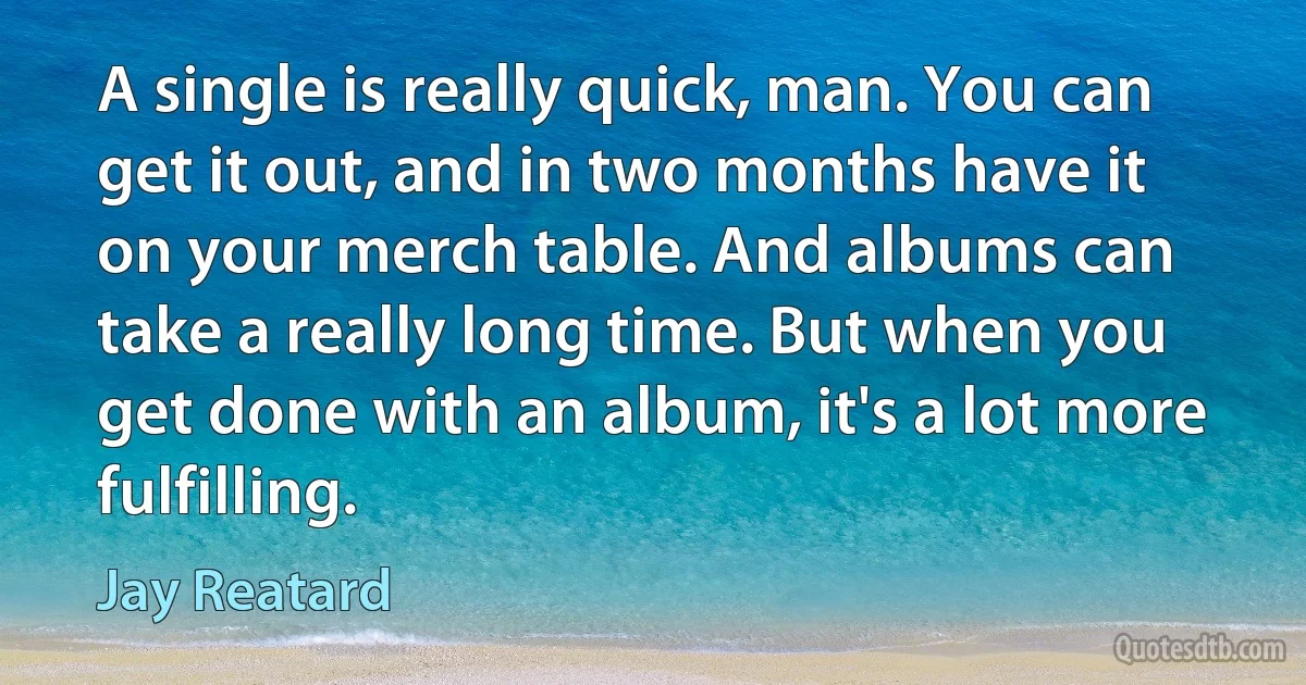 A single is really quick, man. You can get it out, and in two months have it on your merch table. And albums can take a really long time. But when you get done with an album, it's a lot more fulfilling. (Jay Reatard)