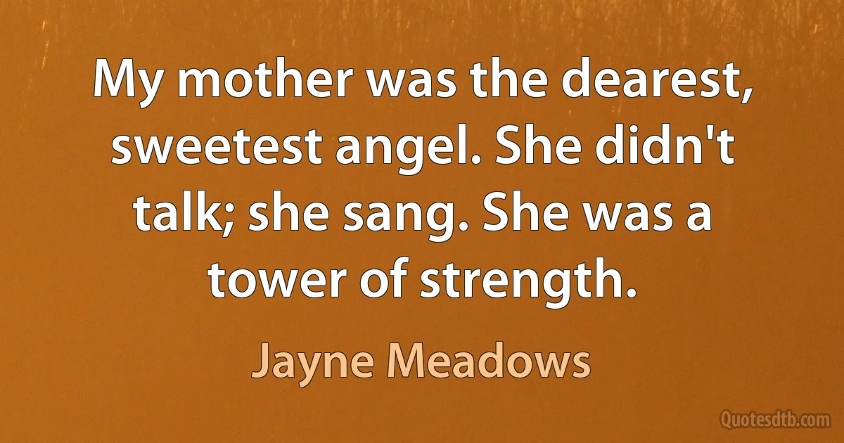 My mother was the dearest, sweetest angel. She didn't talk; she sang. She was a tower of strength. (Jayne Meadows)