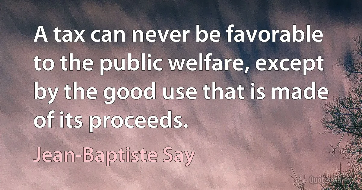 A tax can never be favorable to the public welfare, except by the good use that is made of its proceeds. (Jean-Baptiste Say)