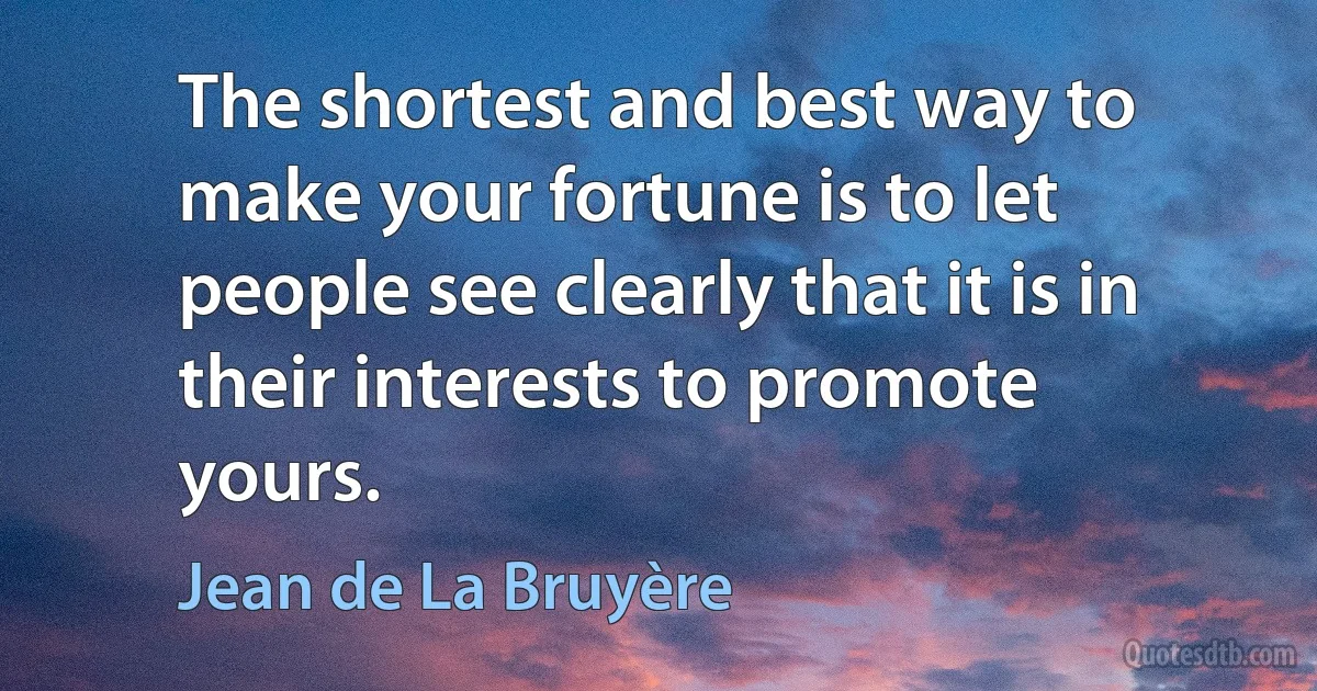 The shortest and best way to make your fortune is to let people see clearly that it is in their interests to promote yours. (Jean de La Bruyère)