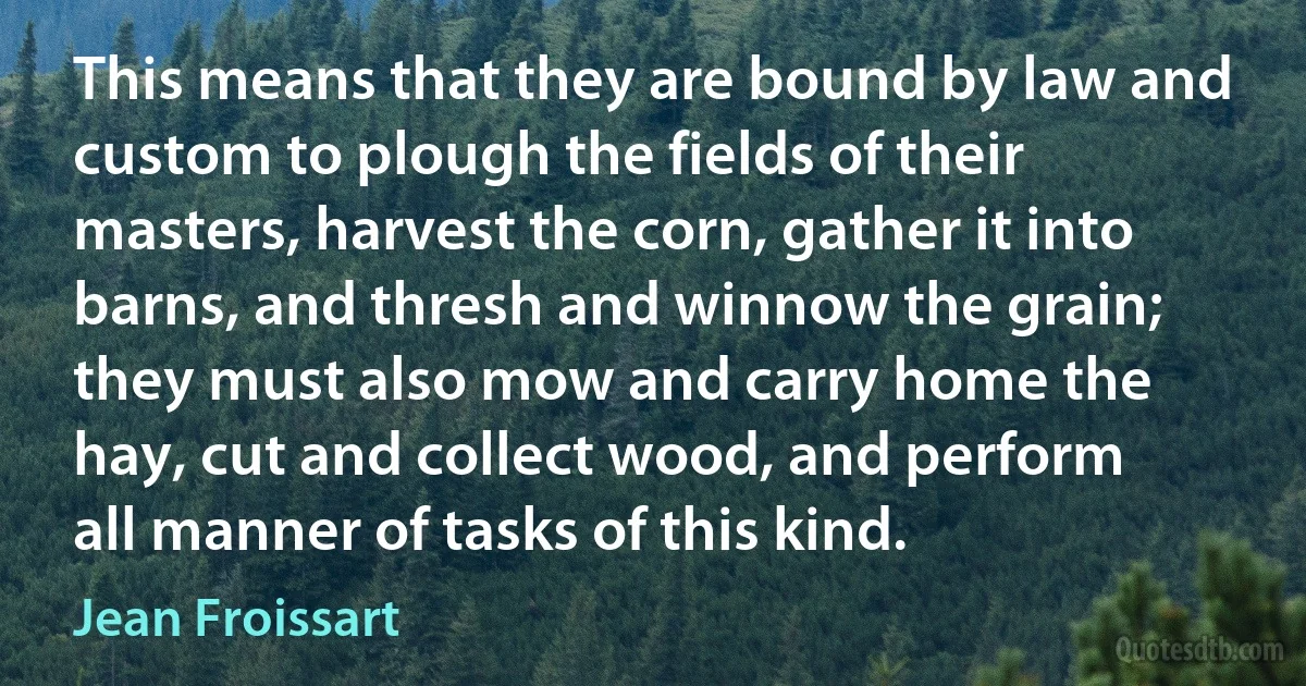 This means that they are bound by law and custom to plough the fields of their masters, harvest the corn, gather it into barns, and thresh and winnow the grain; they must also mow and carry home the hay, cut and collect wood, and perform all manner of tasks of this kind. (Jean Froissart)