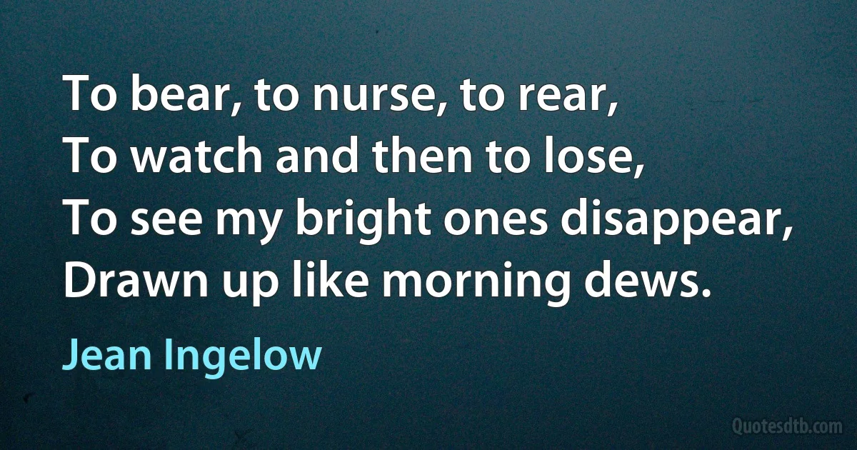 To bear, to nurse, to rear,
To watch and then to lose,
To see my bright ones disappear,
Drawn up like morning dews. (Jean Ingelow)