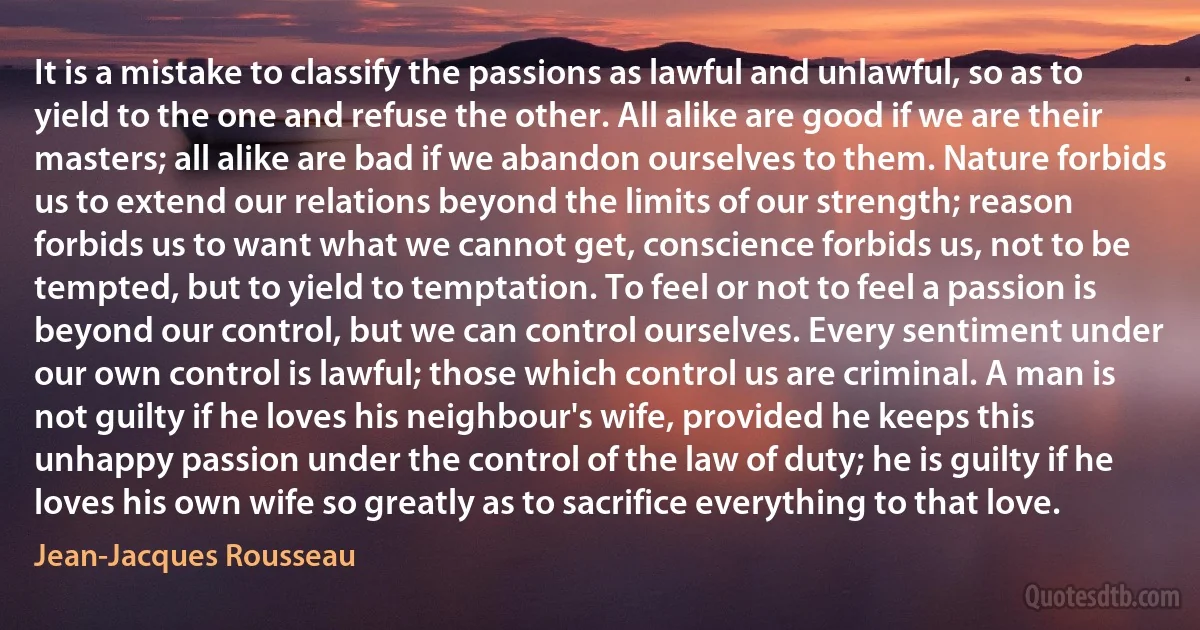 It is a mistake to classify the passions as lawful and unlawful, so as to yield to the one and refuse the other. All alike are good if we are their masters; all alike are bad if we abandon ourselves to them. Nature forbids us to extend our relations beyond the limits of our strength; reason forbids us to want what we cannot get, conscience forbids us, not to be tempted, but to yield to temptation. To feel or not to feel a passion is beyond our control, but we can control ourselves. Every sentiment under our own control is lawful; those which control us are criminal. A man is not guilty if he loves his neighbour's wife, provided he keeps this unhappy passion under the control of the law of duty; he is guilty if he loves his own wife so greatly as to sacrifice everything to that love. (Jean-Jacques Rousseau)