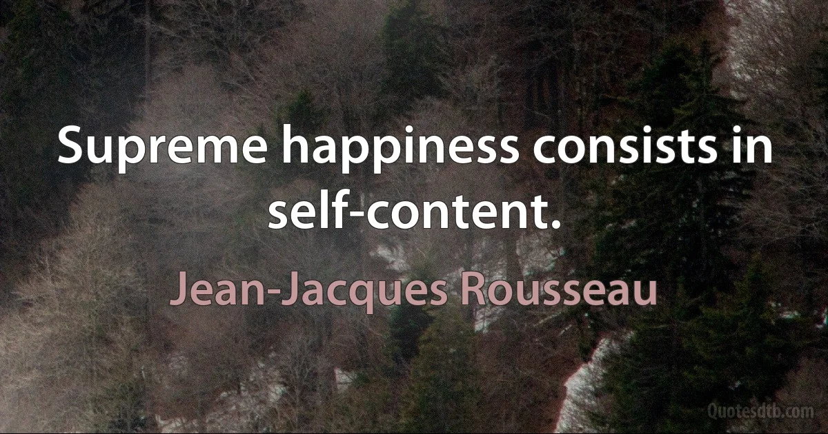 Supreme happiness consists in self-content. (Jean-Jacques Rousseau)