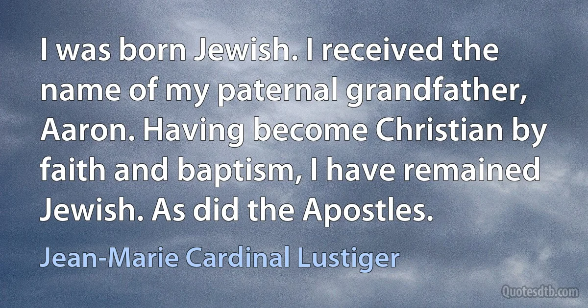 I was born Jewish. I received the name of my paternal grandfather, Aaron. Having become Christian by faith and baptism, I have remained Jewish. As did the Apostles. (Jean-Marie Cardinal Lustiger)