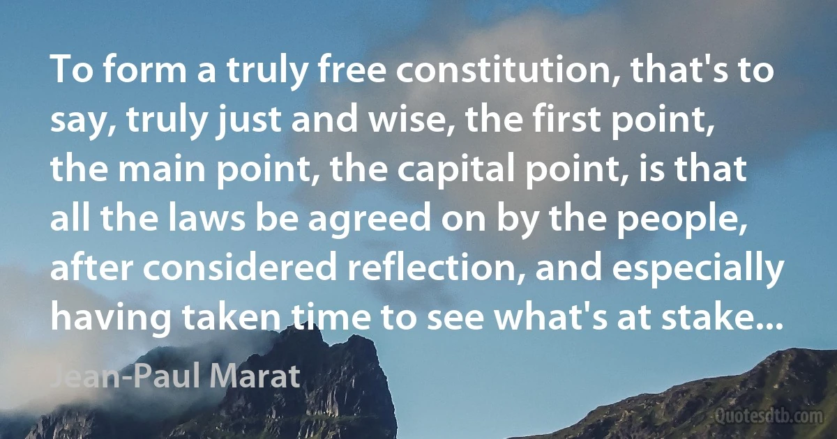 To form a truly free constitution, that's to say, truly just and wise, the first point, the main point, the capital point, is that all the laws be agreed on by the people, after considered reflection, and especially having taken time to see what's at stake... (Jean-Paul Marat)