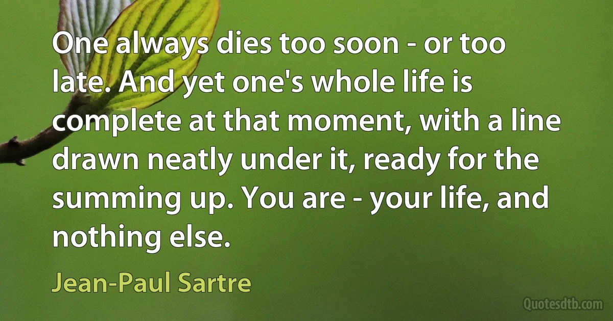 One always dies too soon - or too late. And yet one's whole life is complete at that moment, with a line drawn neatly under it, ready for the summing up. You are - your life, and nothing else. (Jean-Paul Sartre)