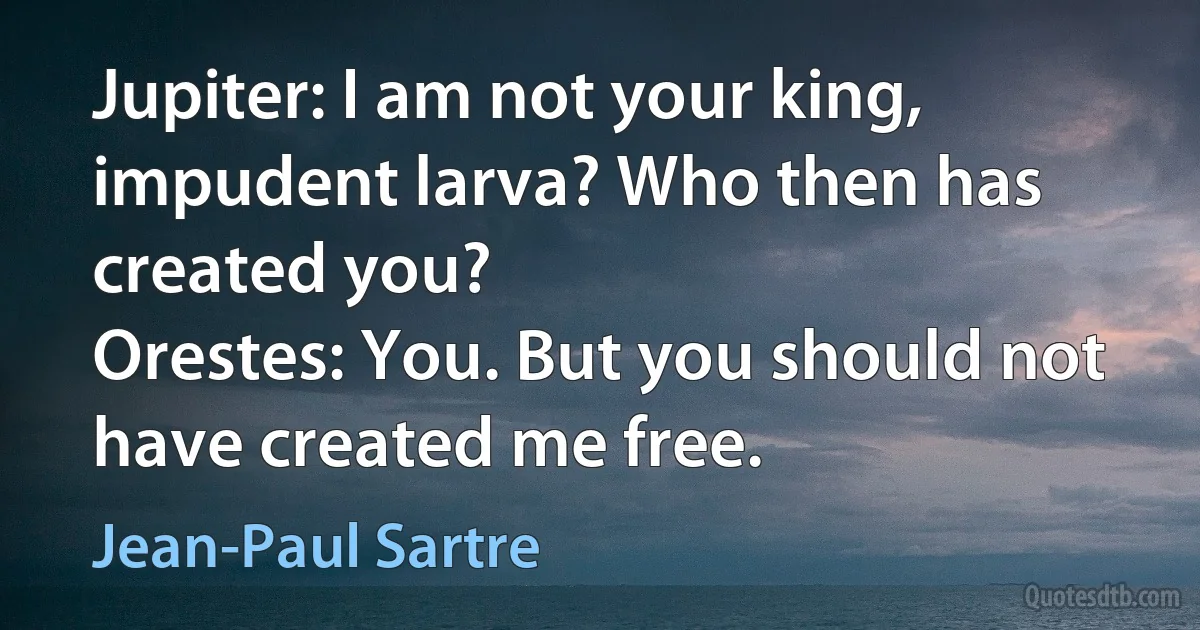 Jupiter: I am not your king, impudent larva? Who then has created you?
Orestes: You. But you should not have created me free. (Jean-Paul Sartre)