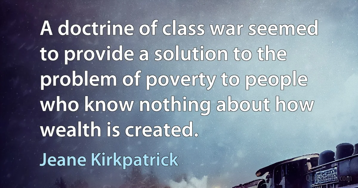 A doctrine of class war seemed to provide a solution to the problem of poverty to people who know nothing about how wealth is created. (Jeane Kirkpatrick)