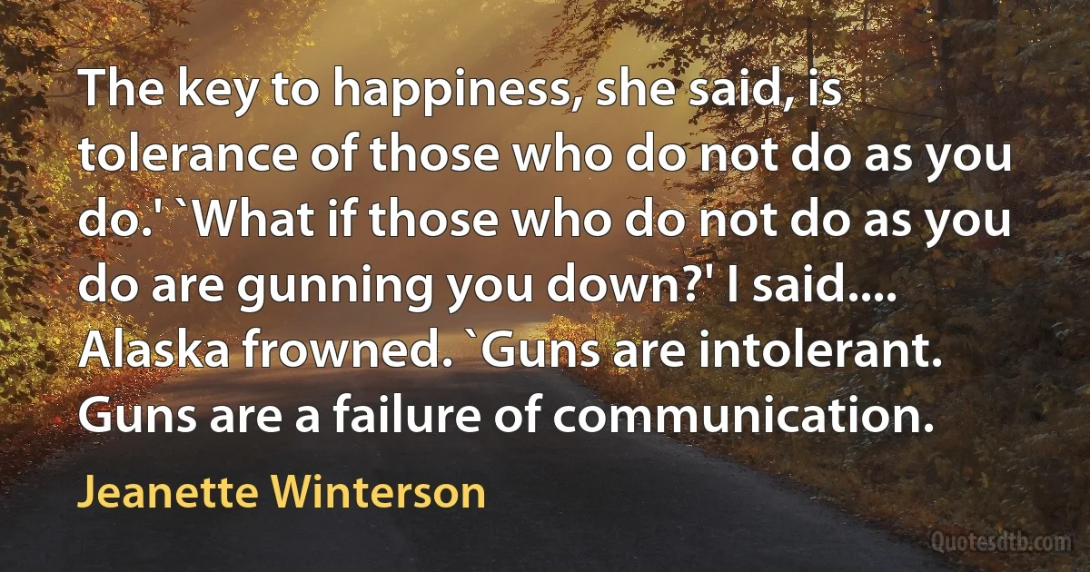 The key to happiness, she said, is tolerance of those who do not do as you do.' `What if those who do not do as you do are gunning you down?' I said.... Alaska frowned. `Guns are intolerant. Guns are a failure of communication. (Jeanette Winterson)