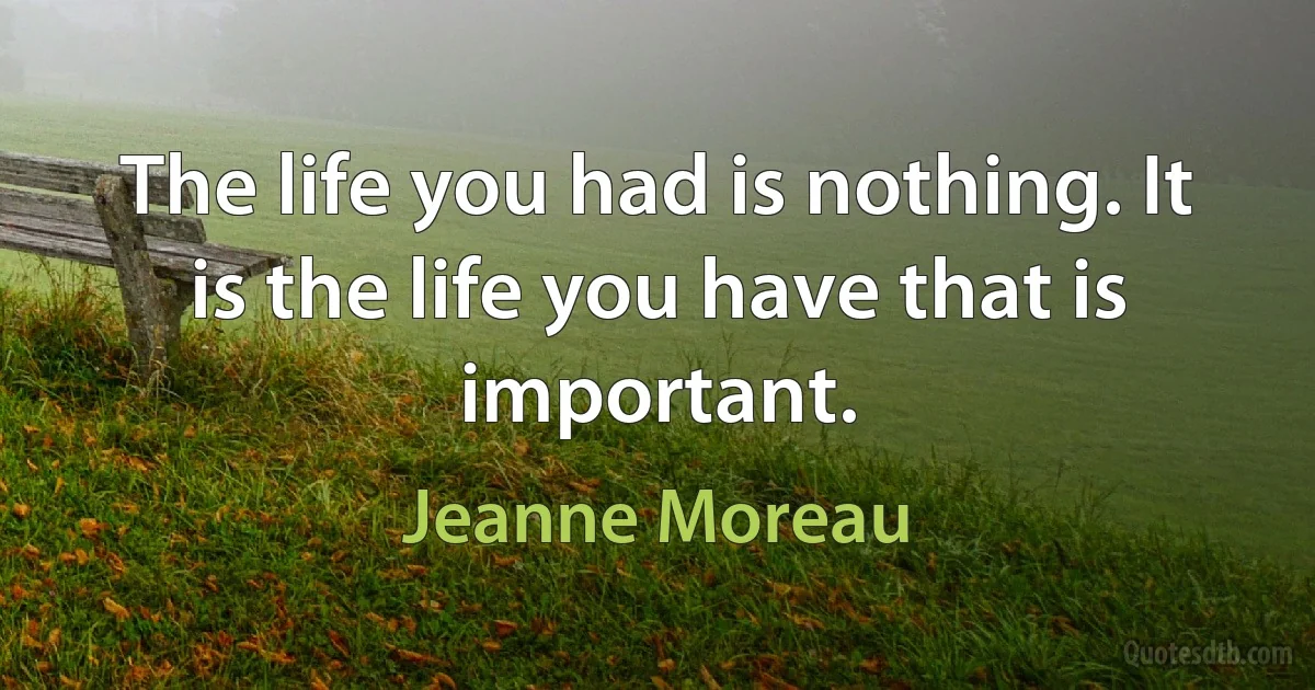 The life you had is nothing. It is the life you have that is important. (Jeanne Moreau)