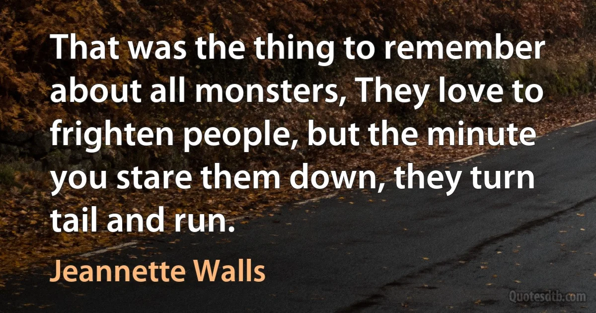 That was the thing to remember about all monsters, They love to frighten people, but the minute you stare them down, they turn tail and run. (Jeannette Walls)