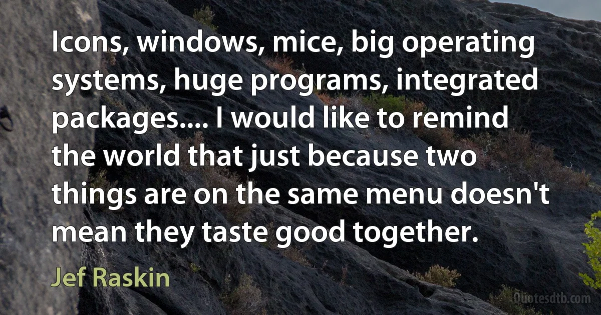 Icons, windows, mice, big operating systems, huge programs, integrated packages.... I would like to remind the world that just because two things are on the same menu doesn't mean they taste good together. (Jef Raskin)