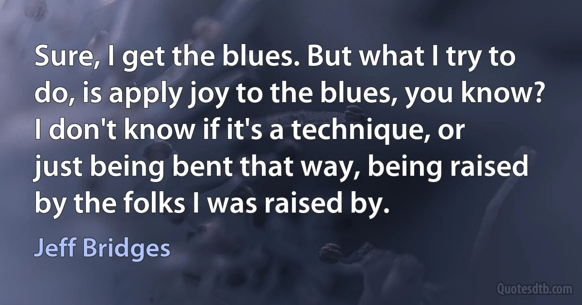 Sure, I get the blues. But what I try to do, is apply joy to the blues, you know? I don't know if it's a technique, or just being bent that way, being raised by the folks I was raised by. (Jeff Bridges)