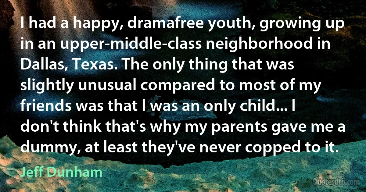 I had a happy, dramafree youth, growing up in an upper-middle-class neighborhood in Dallas, Texas. The only thing that was slightly unusual compared to most of my friends was that I was an only child... I don't think that's why my parents gave me a dummy, at least they've never copped to it. (Jeff Dunham)