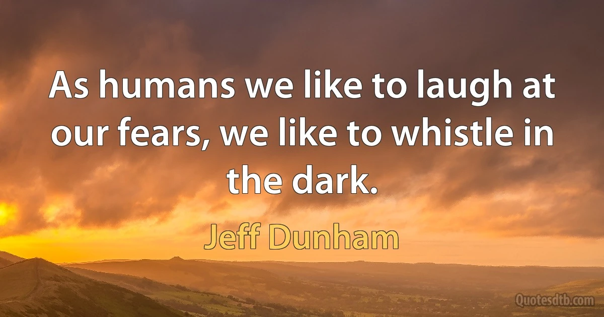 As humans we like to laugh at our fears, we like to whistle in the dark. (Jeff Dunham)