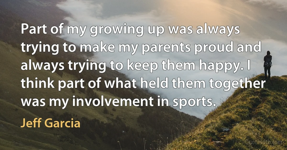 Part of my growing up was always trying to make my parents proud and always trying to keep them happy. I think part of what held them together was my involvement in sports. (Jeff Garcia)