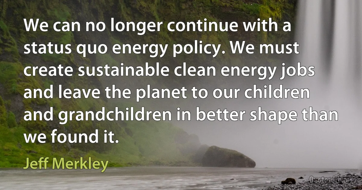 We can no longer continue with a status quo energy policy. We must create sustainable clean energy jobs and leave the planet to our children and grandchildren in better shape than we found it. (Jeff Merkley)