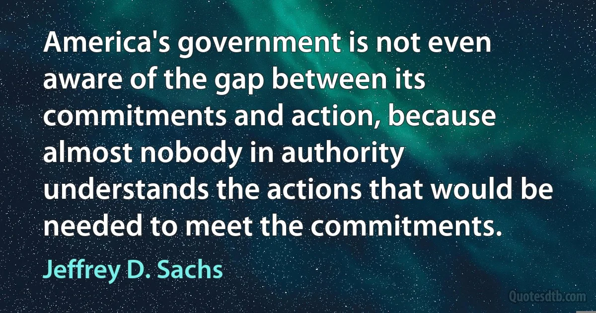 America's government is not even aware of the gap between its commitments and action, because almost nobody in authority understands the actions that would be needed to meet the commitments. (Jeffrey D. Sachs)