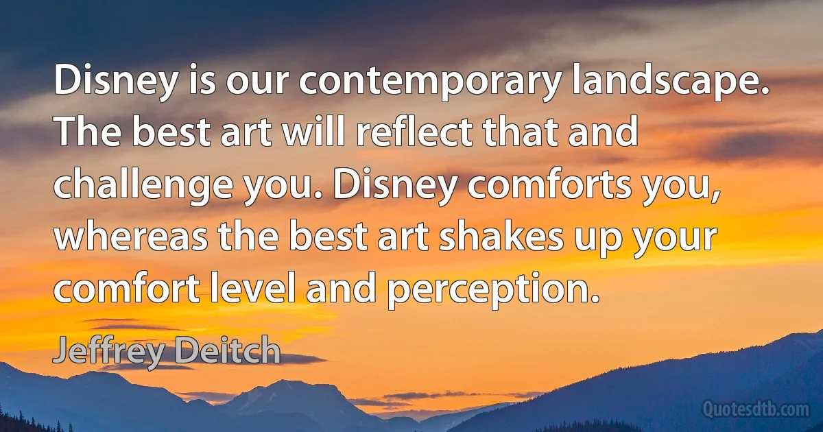 Disney is our contemporary landscape. The best art will reflect that and challenge you. Disney comforts you, whereas the best art shakes up your comfort level and perception. (Jeffrey Deitch)