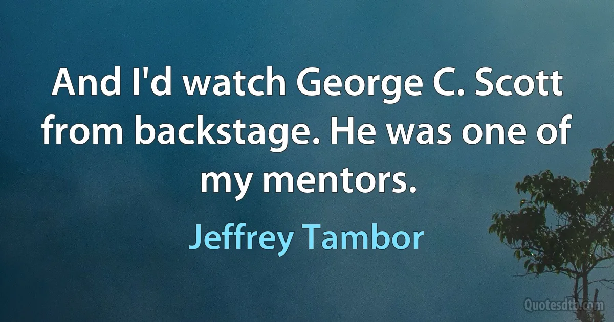 And I'd watch George C. Scott from backstage. He was one of my mentors. (Jeffrey Tambor)