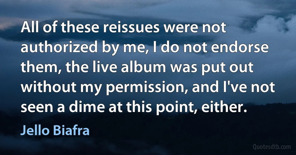 All of these reissues were not authorized by me, I do not endorse them, the live album was put out without my permission, and I've not seen a dime at this point, either. (Jello Biafra)