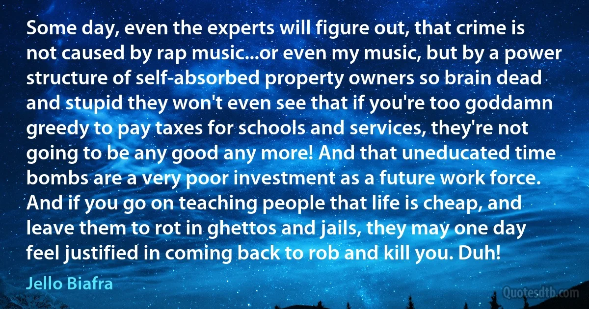 Some day, even the experts will figure out, that crime is not caused by rap music...or even my music, but by a power structure of self-absorbed property owners so brain dead and stupid they won't even see that if you're too goddamn greedy to pay taxes for schools and services, they're not going to be any good any more! And that uneducated time bombs are a very poor investment as a future work force. And if you go on teaching people that life is cheap, and leave them to rot in ghettos and jails, they may one day feel justified in coming back to rob and kill you. Duh! (Jello Biafra)