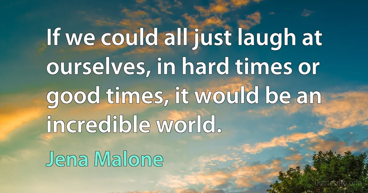 If we could all just laugh at ourselves, in hard times or good times, it would be an incredible world. (Jena Malone)