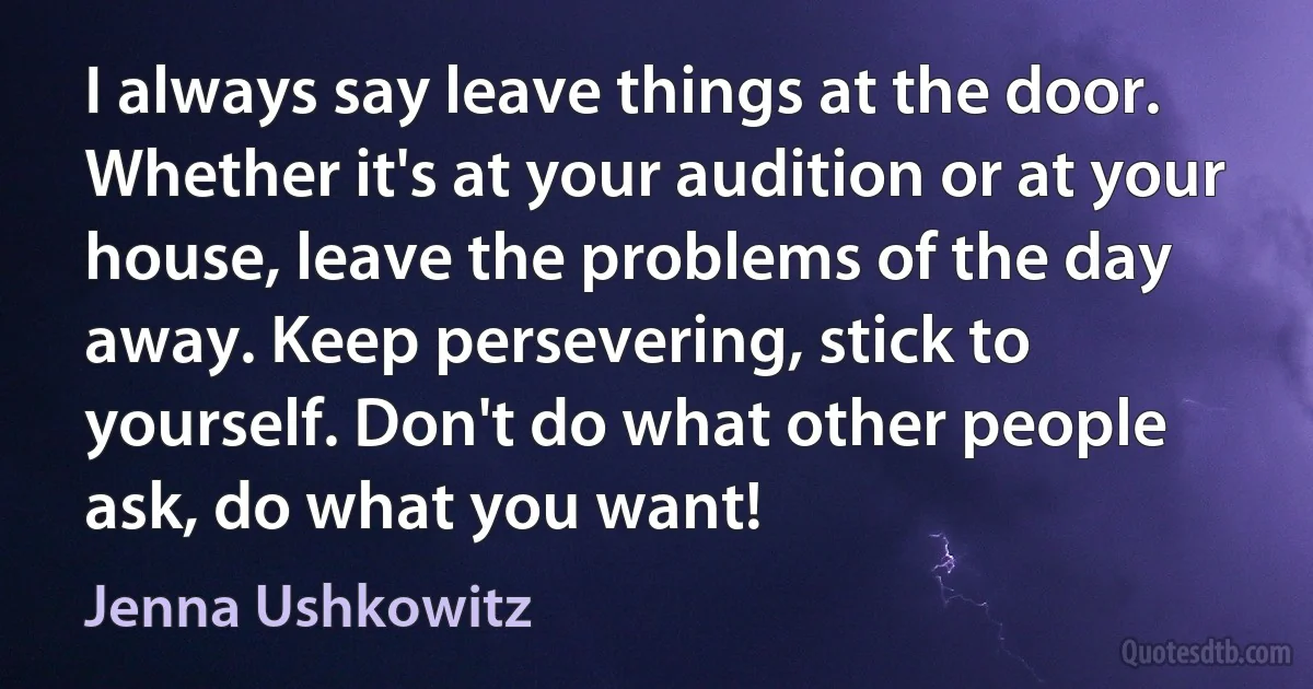 I always say leave things at the door. Whether it's at your audition or at your house, leave the problems of the day away. Keep persevering, stick to yourself. Don't do what other people ask, do what you want! (Jenna Ushkowitz)