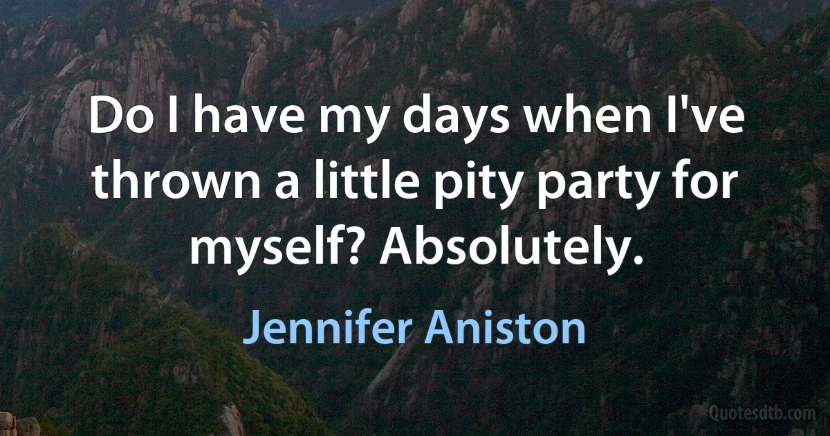 Do I have my days when I've thrown a little pity party for myself? Absolutely. (Jennifer Aniston)