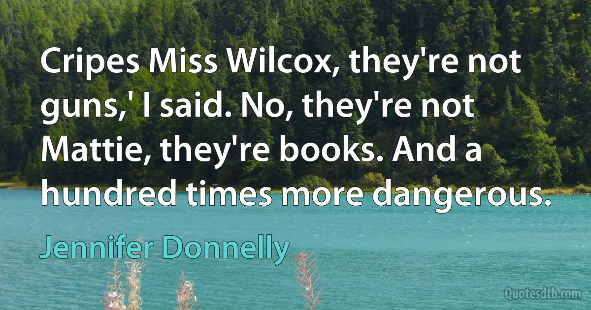 Cripes Miss Wilcox, they're not guns,' I said. No, they're not Mattie, they're books. And a hundred times more dangerous. (Jennifer Donnelly)