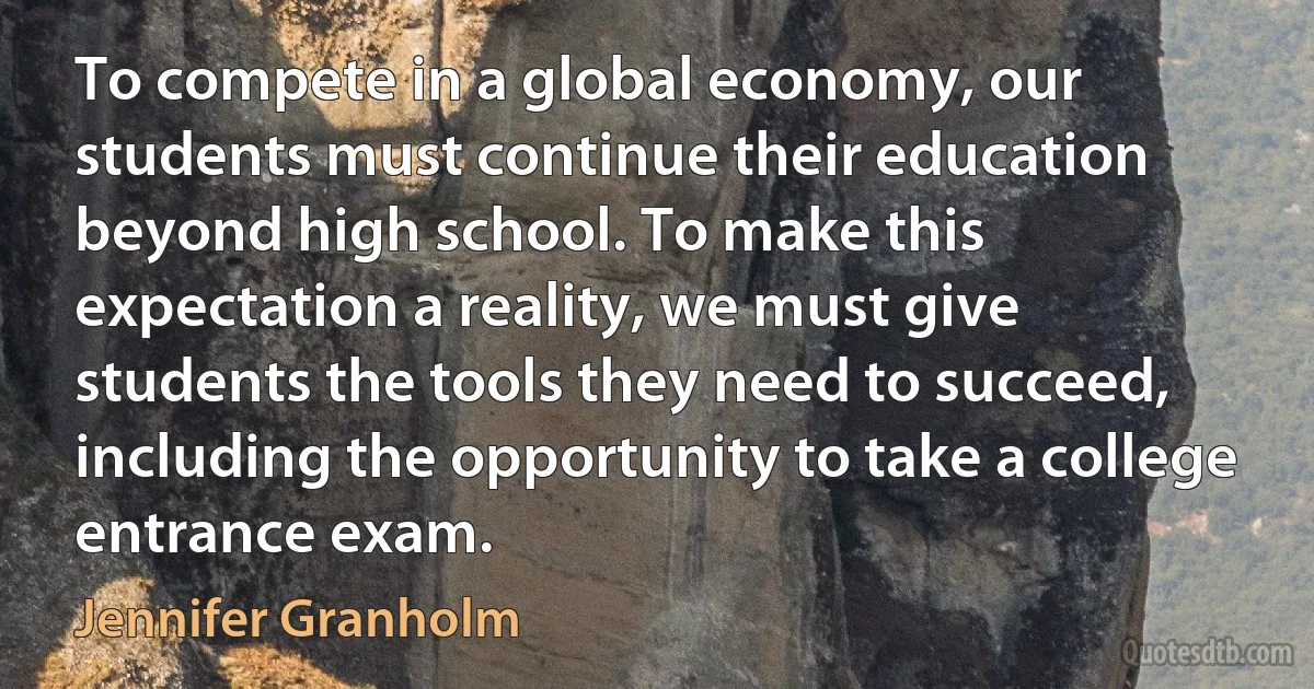 To compete in a global economy, our students must continue their education beyond high school. To make this expectation a reality, we must give students the tools they need to succeed, including the opportunity to take a college entrance exam. (Jennifer Granholm)