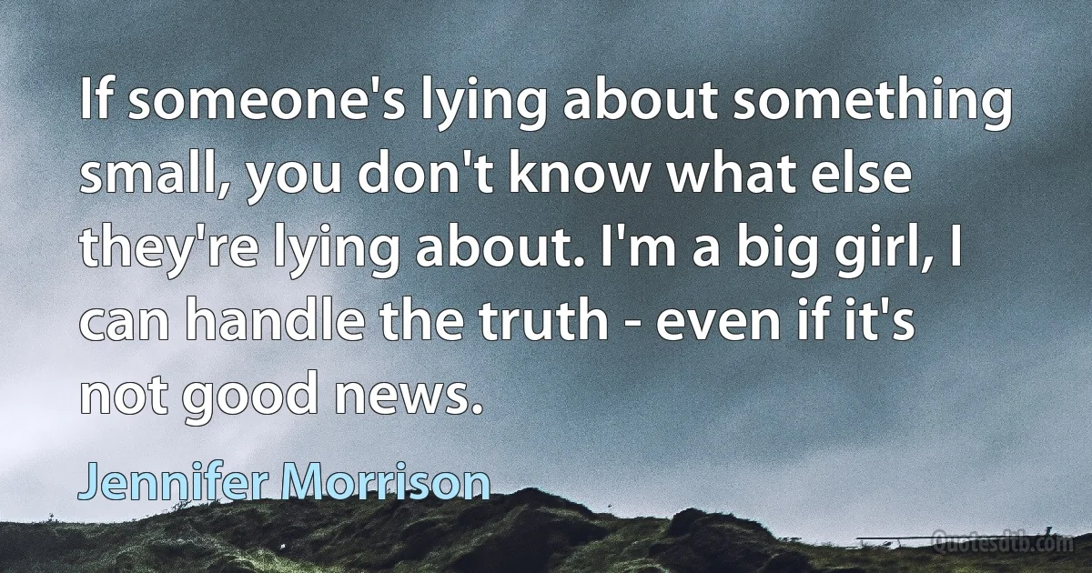 If someone's lying about something small, you don't know what else they're lying about. I'm a big girl, I can handle the truth - even if it's not good news. (Jennifer Morrison)