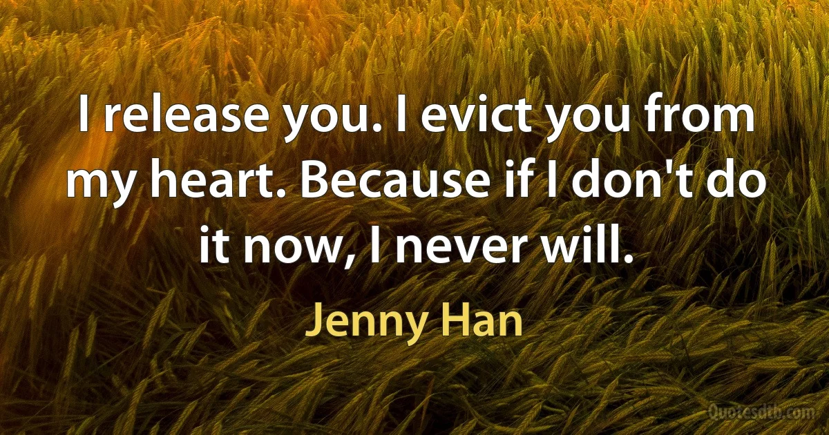 I release you. I evict you from my heart. Because if I don't do it now, I never will. (Jenny Han)