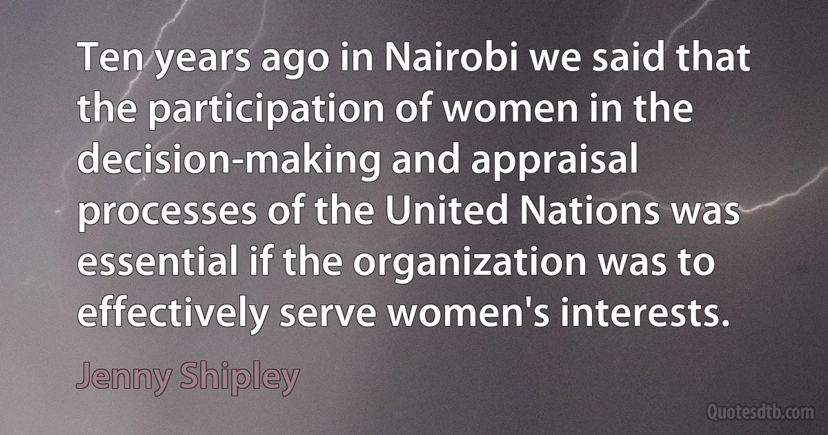 Ten years ago in Nairobi we said that the participation of women in the decision-making and appraisal processes of the United Nations was essential if the organization was to effectively serve women's interests. (Jenny Shipley)