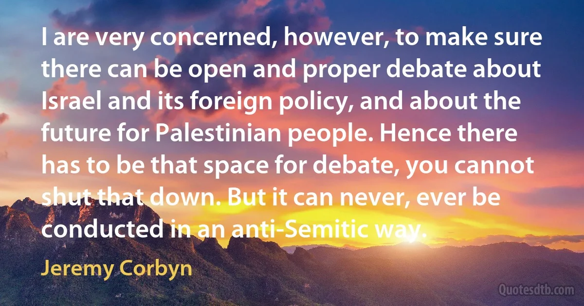 I are very concerned, however, to make sure there can be open and proper debate about Israel and its foreign policy, and about the future for Palestinian people. Hence there has to be that space for debate, you cannot shut that down. But it can never, ever be conducted in an anti-Semitic way. (Jeremy Corbyn)